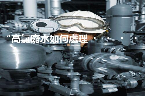 “高氯廢水如何處理？綠色環(huán)保新路徑，助力企業(yè)可持續(xù)進(jìn)展”